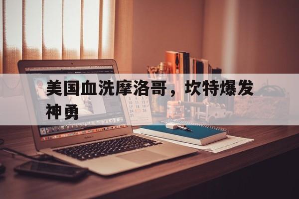 米兰登录入口-包含美国血洗摩洛哥，坎特爆发神勇的词条